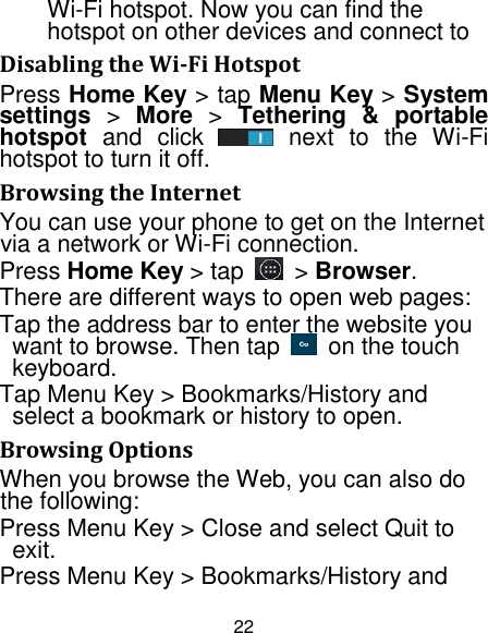 22 Wi-Fi hotspot. Now you can find the hotspot on other devices and connect to Disabling the Wi-Fi Hotspot Press Home Key &gt; tap Menu Key &gt; System settings &gt;  More &gt;  Tethering  &amp;  portable hotspot  and  click    next  to  the  Wi-Fi hotspot to turn it off. Browsing the Internet You can use your phone to get on the Internet via a network or Wi-Fi connection.   Press Home Key &gt; tap    &gt; Browser. There are different ways to open web pages: Tap the address bar to enter the website you want to browse. Then tap    on the touch keyboard. Tap Menu Key &gt; Bookmarks/History and select a bookmark or history to open. Browsing Options When you browse the Web, you can also do the following: Press Menu Key &gt; Close and select Quit to exit. Press Menu Key &gt; Bookmarks/History and 