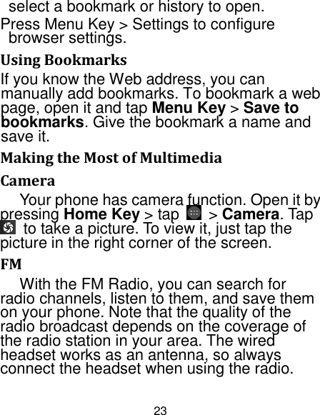 23 select a bookmark or history to open. Press Menu Key &gt; Settings to configure browser settings. Using Bookmarks If you know the Web address, you can manually add bookmarks. To bookmark a web page, open it and tap Menu Key &gt; Save to bookmarks. Give the bookmark a name and save it.   Making the Most of Multimedia Camera Your phone has camera function. Open it by pressing Home Key &gt; tap    &gt; Camera. Tap   to take a picture. To view it, just tap the picture in the right corner of the screen.   FM With the FM Radio, you can search for radio channels, listen to them, and save them on your phone. Note that the quality of the radio broadcast depends on the coverage of the radio station in your area. The wired headset works as an antenna, so always connect the headset when using the radio. 