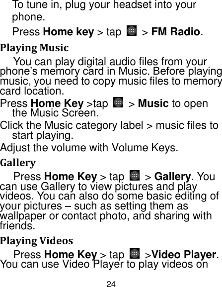 24 To tune in, plug your headset into your phone. Press Home key &gt; tap  &gt; FM Radio. Playing Music You can play digital audio files from your phone‟s memory card in Music. Before playing music, you need to copy music files to memory card location. Press Home Key &gt;tap  &gt; Music to open the Music Screen. Click the Music category label &gt; music files to start playing. Adjust the volume with Volume Keys. Gallery Press Home Key &gt; tap    &gt; Gallery. You can use Gallery to view pictures and play videos. You can also do some basic editing of your pictures – such as setting them as wallpaper or contact photo, and sharing with friends. Playing Videos Press Home Key &gt; tap  &gt;Video Player. You can use Video Player to play videos on 