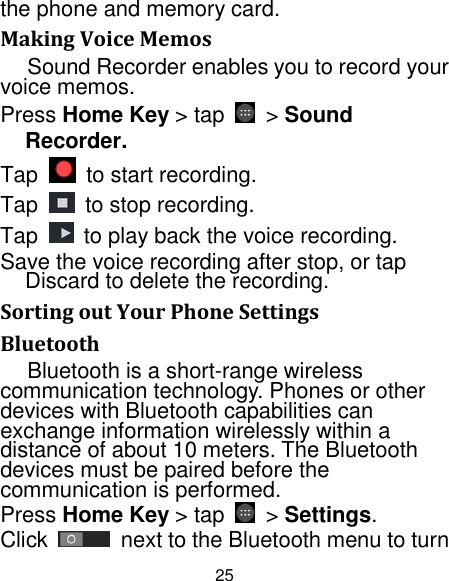 25 the phone and memory card. Making Voice Memos Sound Recorder enables you to record your voice memos.   Press Home Key &gt; tap  &gt; Sound Recorder. Tap    to start recording. Tap    to stop recording. Tap  to play back the voice recording. Save the voice recording after stop, or tap Discard to delete the recording. Sorting out Your Phone Settings Bluetooth Bluetooth is a short-range wireless communication technology. Phones or other devices with Bluetooth capabilities can exchange information wirelessly within a distance of about 10 meters. The Bluetooth devices must be paired before the communication is performed. Press Home Key &gt; tap  &gt; Settings. Click  next to the Bluetooth menu to turn 