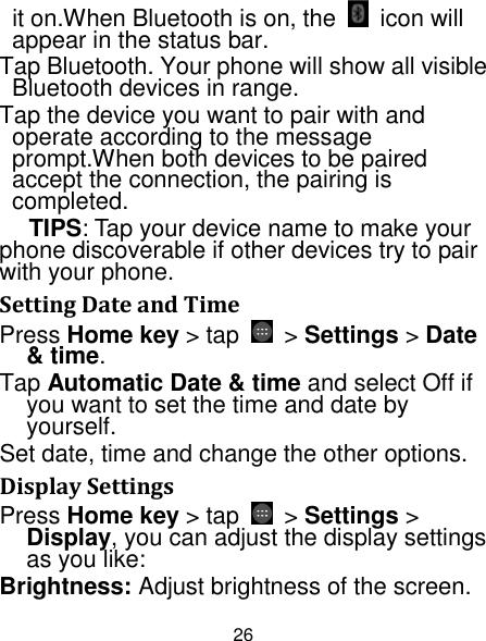 26 it on.When Bluetooth is on, the  icon will appear in the status bar. Tap Bluetooth. Your phone will show all visible Bluetooth devices in range. Tap the device you want to pair with and operate according to the message prompt.When both devices to be paired accept the connection, the pairing is completed. TIPS: Tap your device name to make your phone discoverable if other devices try to pair with your phone. Setting Date and Time Press Home key &gt; tap  &gt; Settings &gt; Date &amp; time. Tap Automatic Date &amp; time and select Off if you want to set the time and date by yourself. Set date, time and change the other options. Display Settings Press Home key &gt; tap    &gt; Settings &gt; Display, you can adjust the display settings as you like: Brightness: Adjust brightness of the screen. 