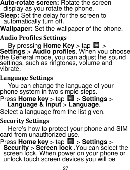 27 Auto-rotate screen: Rotate the screen display as you rotate the phone. Sleep: Set the delay for the screen to automatically turn off. Wallpaper: Set the wallpaper of the phone. Audio Profiles Settings By pressing Home Key &gt; tap    &gt; Settings &gt; Audio profiles. When you choose the General mode, you can adjust the sound settings, such as ringtones, volume and vibrate. Language Settings You can change the language of your phone system in two simple steps. Press Home key &gt; tap  &gt; Settings &gt; Language &amp; input &gt; Language. Select a language from the list given. Security Settings Here‟s how to protect your phone and SIM card from unauthorized use.   Press Home key &gt; tap    &gt; Settings &gt; Security &gt; Screen lock .You can select the screen lock. When power on your phone or unlock touch screen devices you will be 