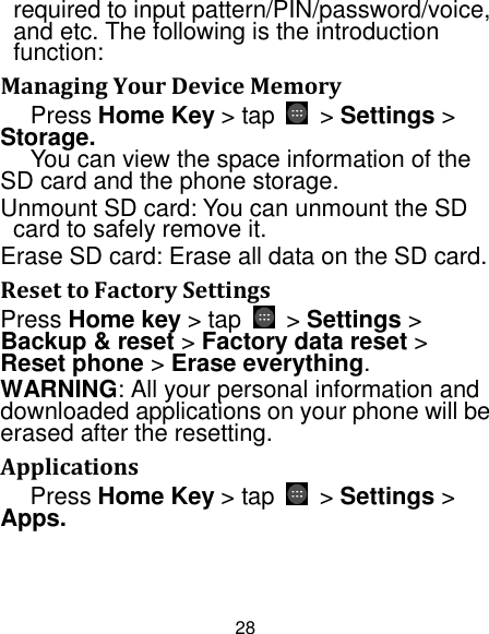 28 required to input pattern/PIN/password/voice, and etc. The following is the introduction function: Managing Your Device Memory Press Home Key &gt; tap    &gt; Settings &gt; Storage. You can view the space information of the SD card and the phone storage.   Unmount SD card: You can unmount the SD card to safely remove it. Erase SD card: Erase all data on the SD card. Reset to Factory Settings Press Home key &gt; tap    &gt; Settings &gt; Backup &amp; reset &gt; Factory data reset &gt; Reset phone &gt; Erase everything. WARNING: All your personal information and downloaded applications on your phone will be erased after the resetting. Applications Press Home Key &gt; tap  &gt; Settings &gt; Apps. 