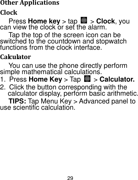 29 Other Applications Clock Press Home key &gt; tap  &gt; Clock, you can view the clock or set the alarm. Tap the top of the screen icon can be switched to the countdown and stopwatch functions from the clock interface. Calculator You can use the phone directly perform simple mathematical calculations. 1. Press Home Key &gt; Tap &gt; Calculator. 2. Click the button corresponding with thecalculator display, perform basic arithmetic. TIPS: Tap Menu Key &gt; Advanced panel to use scientific calculation. 