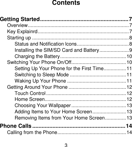 3                                                                                                                                                                                                                                                                                                    Contents  Getting Started ......................................................... 7 Overview ........................................................................ 7 Key Explainrd ................................................................. 7 Starting up ..................................................................... 8 Status and Notification lcons ..................................... 8 Installing the SIM/SD Card and Battery ..................... 9 Charging the Battery ............................................... 10 Switching Your Phone On/Off....................................... 10 Setting Up Your Phone for the First Time ................ 11 Switching to Sleep Mode ........................................ 11 Waking Up Your Phone .......................................... 11 Getting Around Your Phone ......................................... 12 Touch Control ......................................................... 12 Home Screen.......................................................... 12 Choosing Your Wallpaper ....................................... 13 Adding Items to Your Home Screen ........................ 13 Removing Items from Your Home Screen ............... 13 Phone Calls ............................................................ 14 Calling from the Phone ................................................. 14 