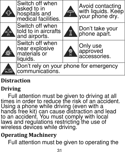 31  Switch off when asked to in hospitals and medical facilities.  Avoid contacting with liquids. Keep your phone dry.  Switch off when told to in aircrafts and airports.  Don‟t take your phone apart.  Switch off when near explosive materials or liquids.  Only use approved accessories.  Don‟t rely on your phone for emergency communications.   Distraction Driving Full attention must be given to driving at all times in order to reduce the risk of an accident. Using a phone while driving (even with a hands free kit) can cause distraction and lead to an accident. You must comply with local laws and regulations restricting the use of wireless devices while driving. Operating Machinery Full attention must be given to operating the 