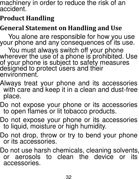 32 machinery in order to reduce the risk of an accident. Product Handling General Statement on Handling and Use You alone are responsible for how you use your phone and any consequences of its use. You must always switch off your phone wherever the use of a phone is prohibited. Use of your phone is subject to safety measures designed to protect users and their environment. Always treat  your  phone  and  its accessories with care and keep it in a clean and dust-free place. Do not expose your phone or its accessories to open flames or lit tobacco products. Do not expose your phone or its accessories to liquid, moisture or high humidity. Do not drop, throw or try to bend your phone or its accessories. Do not use harsh chemicals, cleaning solvents, or  aerosols  to  clean  the  device  or  its accessories. 