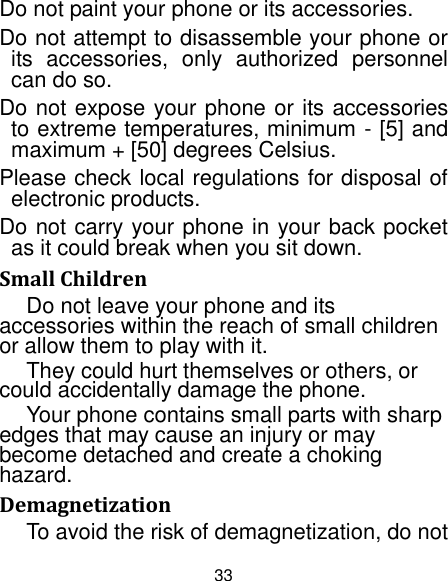 33 Do not paint your phone or its accessories. Do not attempt to disassemble your phone or its  accessories,  only  authorized  personnel can do so. Do not expose your phone or its accessories to extreme temperatures, minimum - [5] and maximum + [50] degrees Celsius. Please check local regulations for disposal of electronic products. Do not carry your phone in your back pocket as it could break when you sit down. Small Children Do not leave your phone and its accessories within the reach of small children or allow them to play with it. They could hurt themselves or others, or could accidentally damage the phone. Your phone contains small parts with sharp edges that may cause an injury or may become detached and create a choking hazard. Demagnetization To avoid the risk of demagnetization, do not 