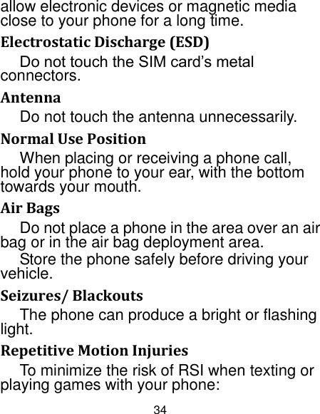 34 allow electronic devices or magnetic media close to your phone for a long time. Electrostatic Discharge (ESD) Do not touch the SIM card‟s metal connectors. Antenna Do not touch the antenna unnecessarily. Normal Use Position When placing or receiving a phone call, hold your phone to your ear, with the bottom towards your mouth. Air Bags Do not place a phone in the area over an air bag or in the air bag deployment area. Store the phone safely before driving your vehicle. Seizures/ Blackouts The phone can produce a bright or flashing light. Repetitive Motion Injuries To minimize the risk of RSI when texting or playing games with your phone: 