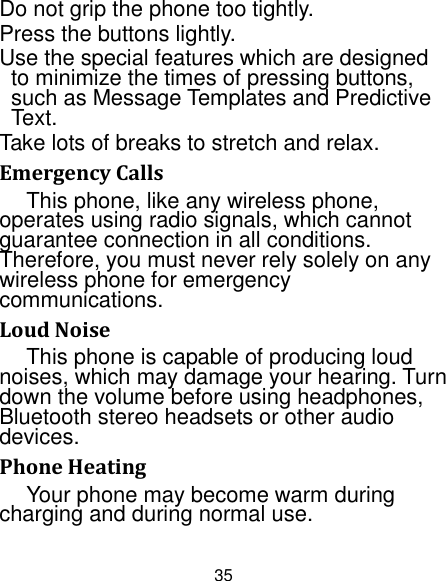 35 Do not grip the phone too tightly. Press the buttons lightly. Use the special features which are designed to minimize the times of pressing buttons, such as Message Templates and Predictive Text. Take lots of breaks to stretch and relax. Emergency Calls This phone, like any wireless phone, operates using radio signals, which cannot guarantee connection in all conditions. Therefore, you must never rely solely on any wireless phone for emergency communications. Loud Noise This phone is capable of producing loud noises, which may damage your hearing. Turn down the volume before using headphones, Bluetooth stereo headsets or other audio devices. Phone Heating Your phone may become warm during charging and during normal use. 