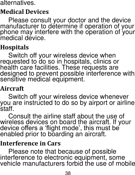 38 alternatives. Medical Devices Please consult your doctor and the device manufacturer to determine if operation of your phone may interfere with the operation of your medical device. Hospitals Switch off your wireless device when requested to do so in hospitals, clinics or health care facilities. These requests are designed to prevent possible interference with sensitive medical equipment. Aircraft Switch off your wireless device whenever you are instructed to do so by airport or airline staff. Consult the airline staff about the use of wireless devices on board the aircraft. If your device offers a „flight mode‟, this must be enabled prior to boarding an aircraft. Interference in Cars Please note that because of possible interference to electronic equipment, some vehicle manufacturers forbid the use of mobile 