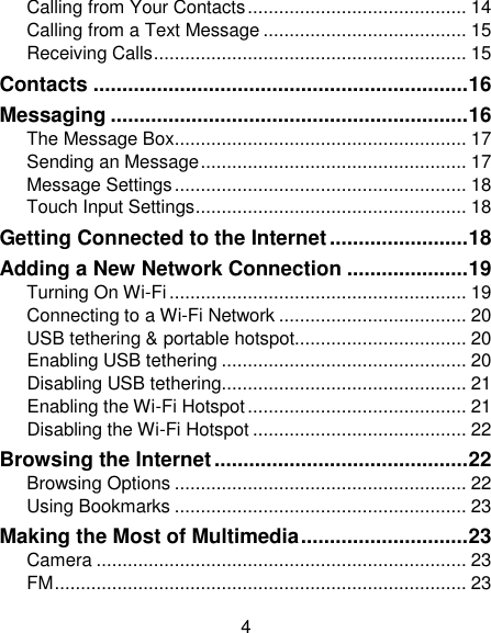 4 Calling from Your Contacts .......................................... 14 Calling from a Text Message ....................................... 15 Receiving Calls ............................................................ 15 Contacts ................................................................. 16 Messaging .............................................................. 16 The Message Box ........................................................ 17 Sending an Message ................................................... 17 Message Settings ........................................................ 18 Touch Input Settings .................................................... 18 Getting Connected to the Internet ........................ 18 Adding a New Network Connection ..................... 19 Turning On Wi-Fi ......................................................... 19 Connecting to a Wi-Fi Network .................................... 20 USB tethering &amp; portable hotspot................................. 20 Enabling USB tethering ............................................... 20 Disabling USB tethering............................................... 21 Enabling the Wi-Fi Hotspot .......................................... 21 Disabling the Wi-Fi Hotspot ......................................... 22 Browsing the Internet ............................................ 22 Browsing Options ........................................................ 22 Using Bookmarks ........................................................ 23 Making the Most of Multimedia ............................. 23 Camera ....................................................................... 23 FM ............................................................................... 23 