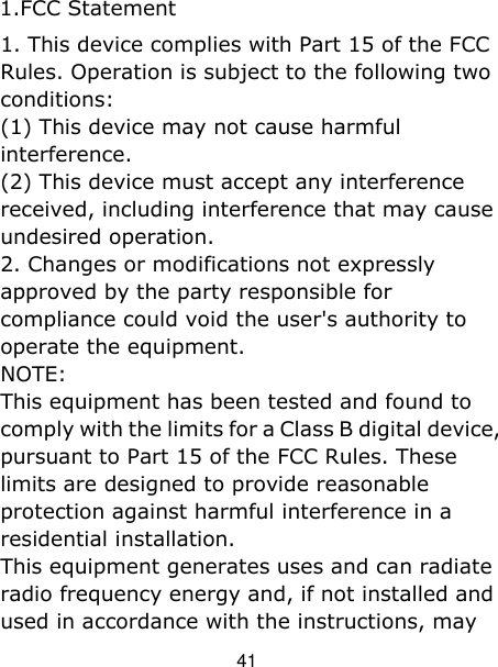 41 1. This device complies with Part 15 of the FCCRules. Operation is subject to the following two conditions: (1) This device may not cause harmful interference. (2) This device must accept any interference received, including interference that may cause undesired operation. 2. Changes or modifications not expresslyapproved by the party responsible for compliance could void the user&apos;s authority to operate the equipment. NOTE:   This equipment has been tested and found to comply with the limits for a Class B digital device, pursuant to Part 15 of the FCC Rules. These limits are designed to provide reasonable protection against harmful interference in a residential installation. This equipment generates uses and can radiate radio frequency energy and, if not installed and used in accordance with the instructions, may 1.FCC Statement 