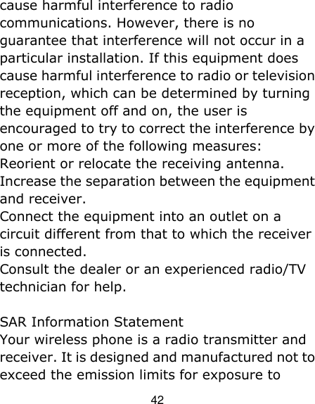 42 cause harmful interference to radio communications. However, there is no guarantee that interference will not occur in a particular installation. If this equipment does cause harmful interference to radio or television reception, which can be determined by turning the equipment off and on, the user is encouraged to try to correct the interference by one or more of the following measures: Reorient or relocate the receiving antenna. Increase the separation between the equipment and receiver. Connect the equipment into an outlet on a circuit different from that to which the receiver is connected.   Consult the dealer or an experienced radio/TV technician for help. SAR Information Statement Your wireless phone is a radio transmitter and receiver. It is designed and manufactured not to exceed the emission limits for exposure to 