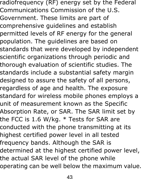 43 radiofrequency (RF) energy set by the Federal Communications Commission of the U.S. Government. These limits are part of comprehensive guidelines and establish permitted levels of RF energy for the general population. The guidelines are based on standards that were developed by independent scientific organizations through periodic and thorough evaluation of scientific studies. The standards include a substantial safety margin designed to assure the safety of all persons, regardless of age and health. The exposure standard for wireless mobile phones employs a unit of measurement known as the Specific Absorption Rate, or SAR. The SAR limit set by the FCC is 1.6 W/kg. * Tests for SAR are conducted with the phone transmitting at its highest certified power level in all tested frequency bands. Although the SAR is determined at the highest certified power level, the actual SAR level of the phone while operating can be well below the maximum value. 