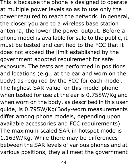 44 This is because the phone is designed to operate at multiple power levels so as to use only the power required to reach the network. In general, the closer you are to a wireless base station antenna, the lower the power output. Before a phone model is available for sale to the public, it must be tested and certified to the FCC that it does not exceed the limit established by the government adopted requirement for safe exposure. The tests are performed in positions and locations (e.g., at the ear and worn on the body) as required by the FCC for each model. The highest SAR value for this model phone when tested for use at the ear is 0.758W/Kg and when worn on the body, as described in this user guide, is 0.795W/Kg(Body-worn measurements differ among phone models, depending upon available accessories and FCC requirements). The maximum scaled SAR in hotspot mode is 1.163W/Kg. While there may be differences between the SAR levels of various phones and at various positions, they all meet the government 