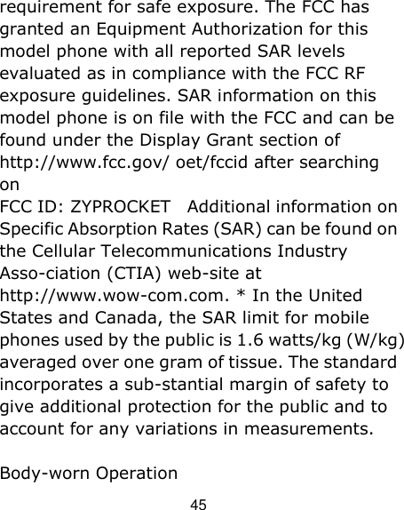 45 requirement for safe exposure. The FCC has granted an Equipment Authorization for this model phone with all reported SAR levels evaluated as in compliance with the FCC RF exposure guidelines. SAR information on this model phone is on file with the FCC and can be found under the Display Grant section of http://www.fcc.gov/ oet/fccid after searching on   FCC ID: ZYPROCKET  Additional information on Specific Absorption Rates (SAR) can be found on the Cellular Telecommunications Industry Asso-ciation (CTIA) web-site at http://www.wow-com.com. * In the United States and Canada, the SAR limit for mobile phones used by the public is 1.6 watts/kg (W/kg) averaged over one gram of tissue. The standard incorporates a sub-stantial margin of safety to give additional protection for the public and to account for any variations in measurements. Body-worn Operation 