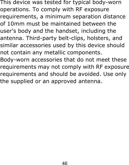 46 This device was tested for typical body-worn operations. To comply with RF exposure requirements, a minimum separation distance of 10mm must be maintained between the user’s body and the handset, including the antenna. Third-party belt-clips, holsters, and similar accessories used by this device should not contain any metallic components. Body-worn accessories that do not meet these requirements may not comply with RF exposure requirements and should be avoided. Use only the supplied or an approved antenna.   