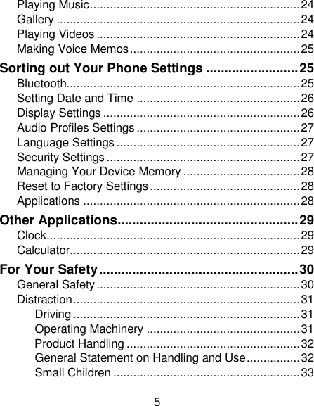 5 Playing Music ............................................................... 24 Gallery ......................................................................... 24 Playing Videos ............................................................. 24 Making Voice Memos ................................................... 25 Sorting out Your Phone Settings ......................... 25 Bluetooth...................................................................... 25 Setting Date and Time ................................................. 26 Display Settings ........................................................... 26 Audio Profiles Settings ................................................. 27 Language Settings ....................................................... 27 Security Settings .......................................................... 27 Managing Your Device Memory ................................... 28 Reset to Factory Settings ............................................. 28 Applications ................................................................. 28 Other Applications ................................................. 29 Clock ............................................................................ 29 Calculator ..................................................................... 29 For Your Safety ...................................................... 30 General Safety ............................................................. 30 Distraction .................................................................... 31 Driving .................................................................... 31 Operating Machinery .............................................. 31 Product Handling .................................................... 32 General Statement on Handling and Use ................ 32 Small Children ........................................................ 33 
