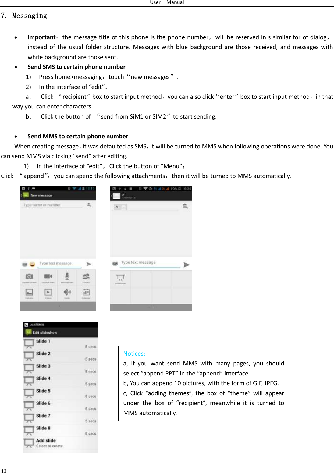 User    Manual 13 Notices: a,  If  you  want  send  MMS  with  many  pages,  you  should select “append PPT” in the “append” interface. b, You can append 10 pictures, with the form of GIF, JPEG.   c,  Click  “adding  themes”,  the  box  of  “theme”  will  appear under  the  box  of  “recipient”,  meanwhile  it  is  turned  to MMS automatically.  7. Messaging  Important：the message title of this phone is the phone number，will be reserved in s similar for of dialog，instead  of  the  usual folder structure. Messages with blue background are  those received, and messages  with white background are those sent.      Send SMS to certain phone number 1) Press home&gt;messaging，touch“new messages”. 2) In the interface of “edit”： a． Click “recipient”box to start input method，you can also click“enter”box to start input method，in that way you can enter characters. b． Click the button of  “send from SiM1 or SIM2”to start sending.   Send MMS to certain phone number When creating message，it was defaulted as SMS，it will be turned to MMS when following operations were done. You can send MMS via clicking “send” after editing.   1) In the interface of “edit”，Click the button of “Menu”： Click  “append”， you can spend the following attachments，then it will be turned to MMS automatically.     