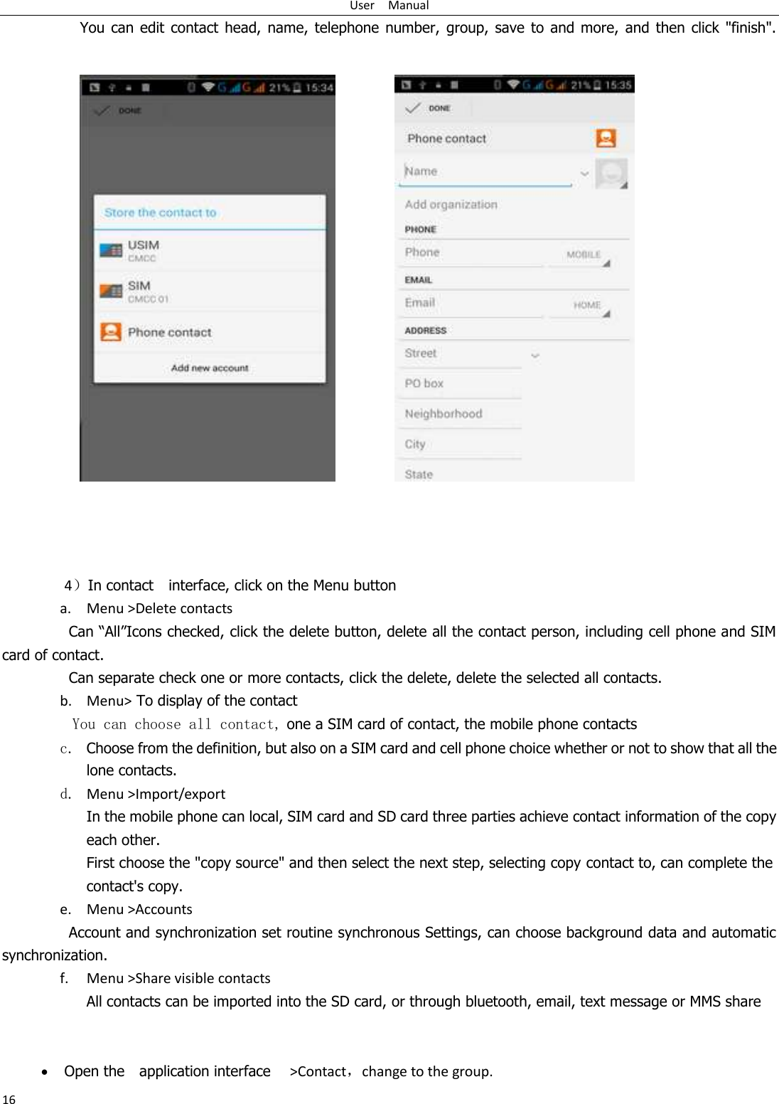 User    Manual 16 You can edit  contact  head,  name,  telephone  number,  group, save to  and  more,  and  then  click &quot;finish&quot;.                        4）In contact    interface, click on the Menu button    a. Menu &gt;Delete contacts Can “All”Icons checked, click the delete button, delete all the contact person, including cell phone and SIM card of contact.   Can separate check one or more contacts, click the delete, delete the selected all contacts.   b. Menu&gt; To display of the contact   You can choose all contact, one a SIM card of contact, the mobile phone contacts c. Choose from the definition, but also on a SIM card and cell phone choice whether or not to show that all the lone contacts.   d. Menu &gt;Import/export    In the mobile phone can local, SIM card and SD card three parties achieve contact information of the copy each other.   First choose the &quot;copy source&quot; and then select the next step, selecting copy contact to, can complete the contact&apos;s copy.  e. Menu &gt;Accounts Account and synchronization set routine synchronous Settings, can choose background data and automatic synchronization. f. Menu &gt;Share visible contacts All contacts can be imported into the SD card, or through bluetooth, email, text message or MMS share     Open the    application interface    &gt;Contact，change to the group. 