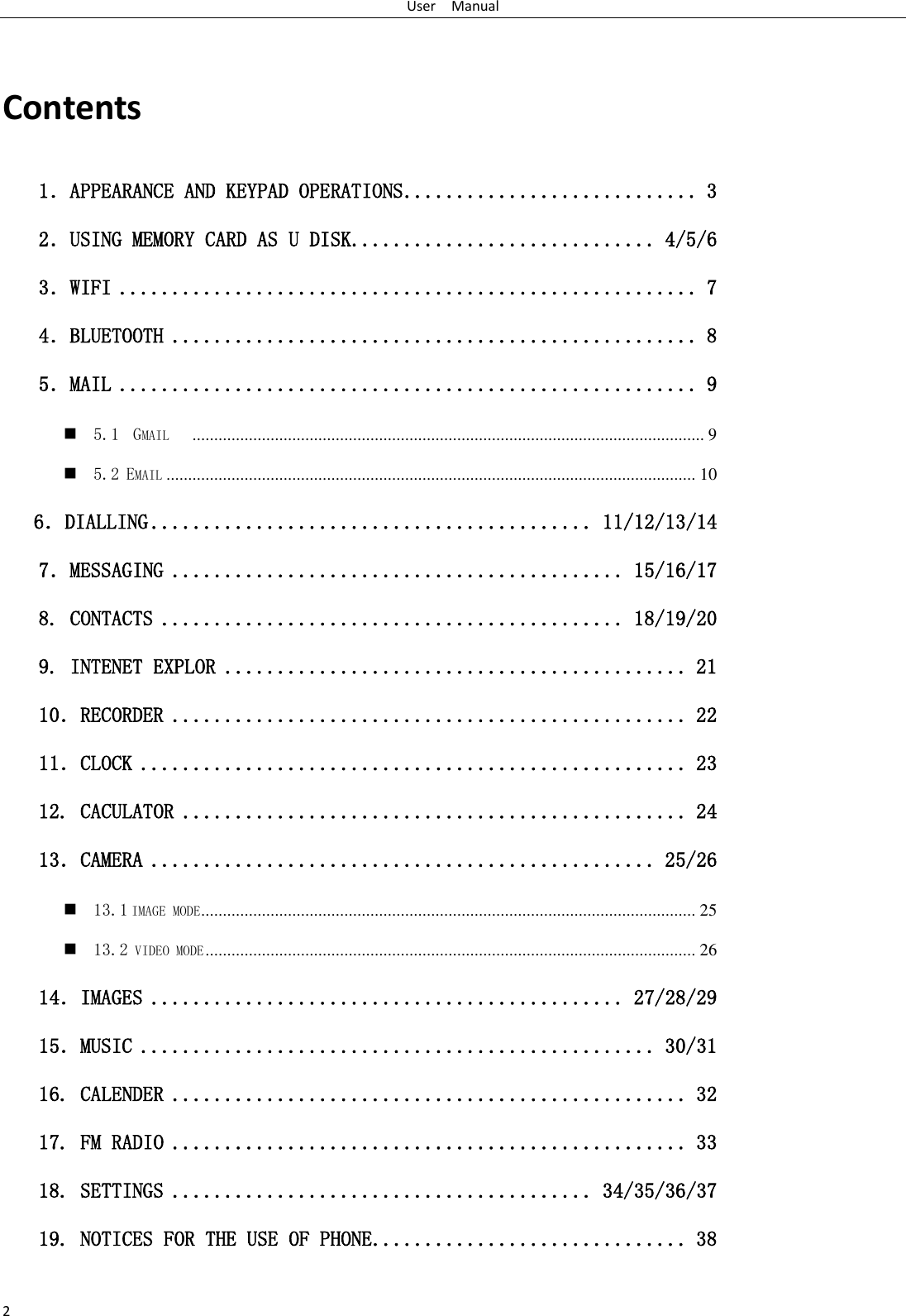 User    Manual 2  Contents 1．APPEARANCE AND KEYPAD OPERATIONS ............................ 3 2．USING MEMORY CARD AS U DISK ............................. 4/5/6 3．WIFI ....................................................... 7 4．BLUETOOTH .................................................. 8 5．MAIL ....................................................... 9  5.1  GMAIL    ...................................................................................................................... 9  5.2 EMAIL .......................................................................................................................... 10    6．DIALLING .......................................... 11/12/13/14 7．MESSAGING ........................................... 15/16/17 8. CONTACTS ............................................ 18/19/20 9. INTENET EXPLOR ............................................ 21 10．RECORDER ................................................. 22 11．CLOCK .................................................... 23 12. CACULATOR ................................................ 24 13．CAMERA ................................................ 25/26  13.1 IMAGE MODE .................................................................................................................. 25  13.2 VIDEO MODE ................................................................................................................. 26 14．IMAGES ............................................. 27/28/29 15．MUSIC ................................................. 30/31 16. CALENDER ................................................. 32 17. FM RADIO ................................................. 33 18. SETTINGS ........................................ 34/35/36/37 19. NOTICES FOR THE USE OF PHONE .............................. 38  