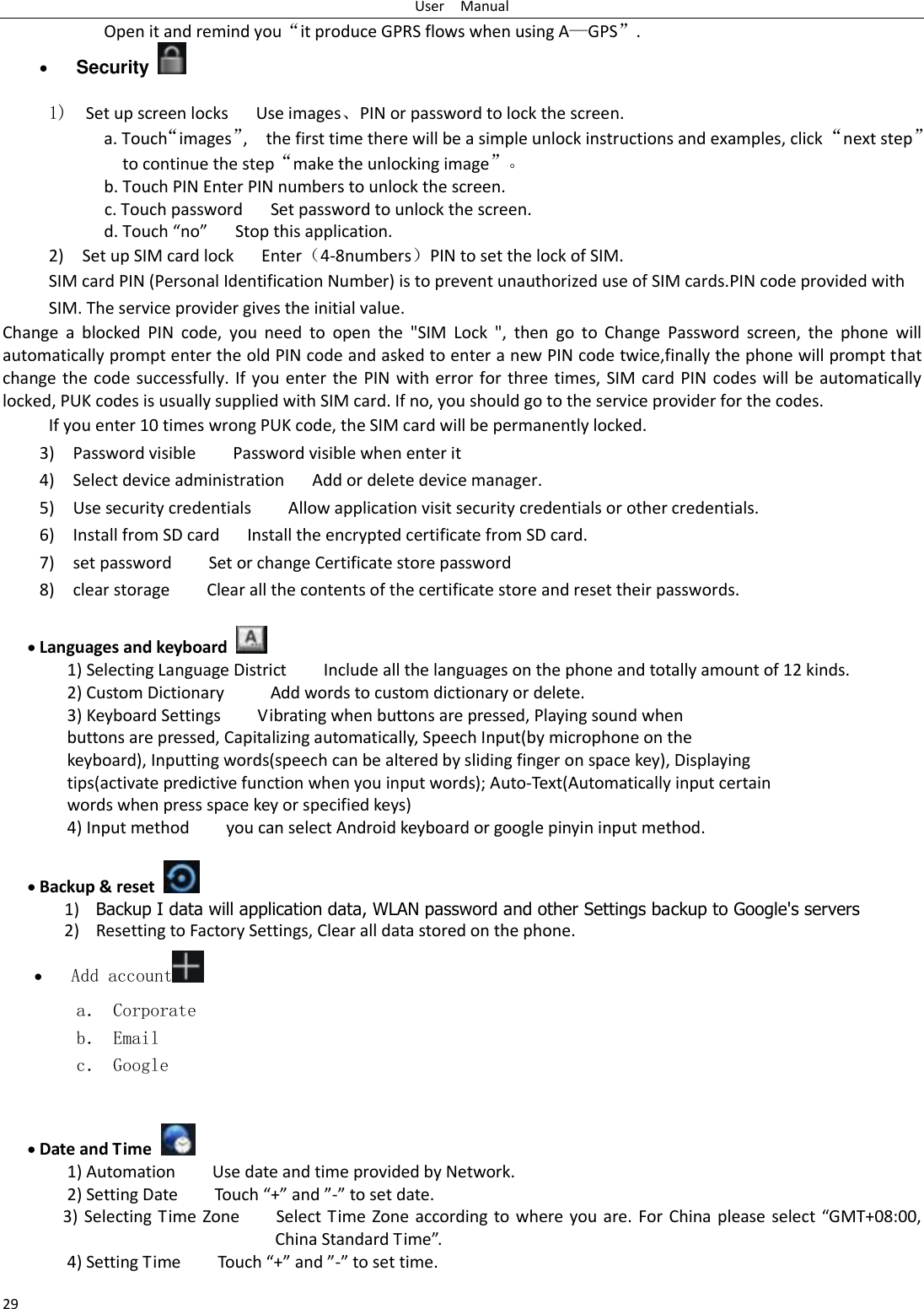 User    Manual 29 Open it and remind you“it produce GPRS flows when using A—GPS”.  Security    1)  Set up screen locks   Use images、PIN or password to lock the screen. a. Touch“images”,    the first time there will be a simple unlock instructions and examples, click “next step” to continue the step“make the unlocking image”。 b. Touch PIN Enter PIN numbers to unlock the screen.           c. Touch password    Set password to unlock the screen. d. Touch “no”    Stop this application. 2)    Set up SIM card lock      Enter（4-8numbers）PIN to set the lock of SIM. SIM card PIN (Personal Identification Number) is to prevent unauthorized use of SIM cards.PIN code provided with SIM. The service provider gives the initial value. Change  a  blocked  PIN  code,  you  need  to  open  the  &quot;SIM  Lock  &quot;,  then  go  to  Change  Password  screen,  the  phone  will automatically prompt enter the old PIN code and asked to enter a new PIN code twice,finally the phone will prompt that change the code successfully. If you enter the PIN with error for three times, SIM card PIN codes will be automatically locked, PUK codes is usually supplied with SIM card. If no, you should go to the service provider for the codes. If you enter 10 times wrong PUK code, the SIM card will be permanently locked. 3)    Password visible        Password visible when enter it 4)  Select device administration   Add or delete device manager. 5)    Use security credentials    Allow application visit security credentials or other credentials. 6)  Install from SD card      Install the encrypted certificate from SD card.   7)    set password        Set or change Certificate store password 8)    clear storage        Clear all the contents of the certificate store and reset their passwords.   Languages and keyboard   1) Selecting Language District        Include all the languages on the phone and totally amount of 12 kinds.   2) Custom Dictionary          Add words to custom dictionary or delete. 3) Keyboard Settings        Vibrating when buttons are pressed, Playing sound when buttons are pressed, Capitalizing automatically, Speech Input(by microphone on the keyboard), Inputting words(speech can be altered by sliding finger on space key), Displaying tips(activate predictive function when you input words); Auto-Text(Automatically input certain words when press space key or specified keys) 4) Input method        you can select Android keyboard or google pinyin input method.   Backup &amp; reset     1) Backup I data will application data, WLAN password and other Settings backup to Google&apos;s servers 2) Resetting to Factory Settings, Clear all data stored on the phone.  Add account  a． Corporate b． Email c． Google    Date and Time   1) Automation        Use date and time provided by Network. 2) Setting Date        Touch “+” and ”-” to set date.             3) Selecting Time Zone        Select Time Zone according  to where you are. For China please  select “GMT+08:00, China Standard Time”.   4) Setting Time        Touch “+” and ”-” to set time.         