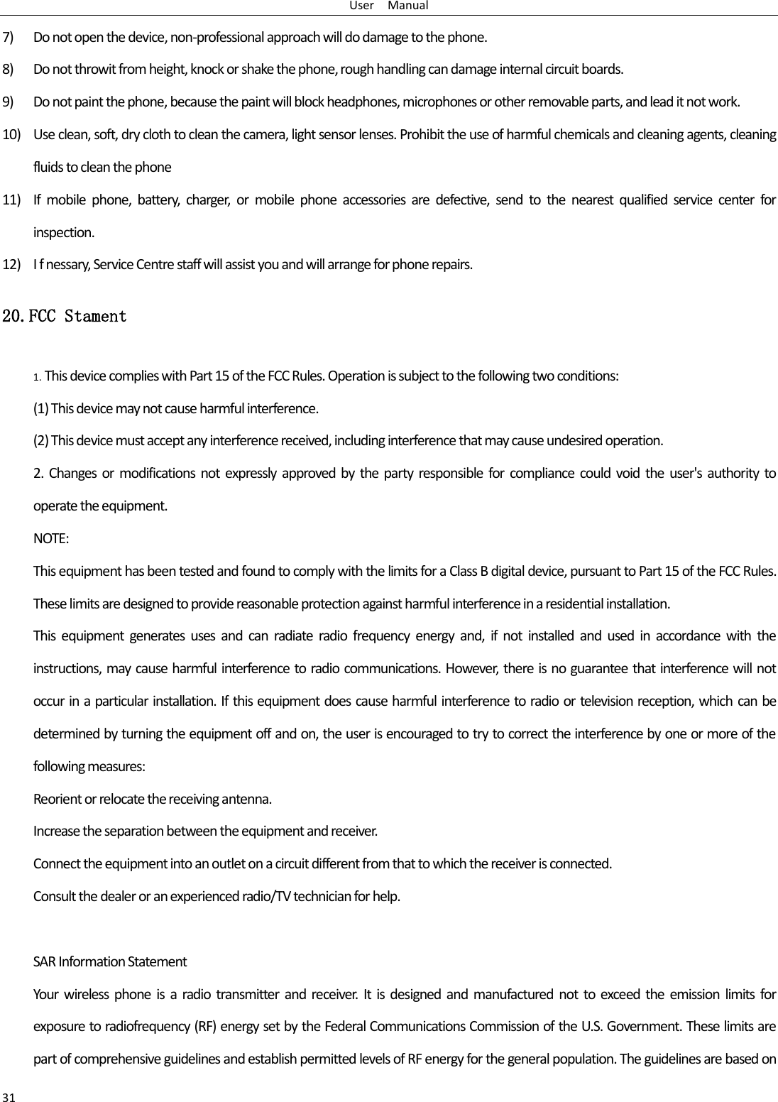 User    Manual 31 7) Do not open the device, non-professional approach will do damage to the phone. 8) Do not throwit from height, knock or shake the phone, rough handling can damage internal circuit boards. 9) Do not paint the phone, because the paint will block headphones, microphones or other removable parts, and lead it not work. 10) Use clean, soft, dry cloth to clean the camera, light sensor lenses. Prohibit the use of harmful chemicals and cleaning agents, cleaning fluids to clean the phone 11) If  mobile  phone,  battery,  charger,  or  mobile  phone  accessories  are  defective,  send  to  the  nearest  qualified  service  center  for inspection. 12) I f nessary, Service Centre staff will assist you and will arrange for phone repairs. 20.FCC Stament 1. This device complies with Part 15 of the FCC Rules. Operation is subject to the following two conditions: (1) This device may not cause harmful interference. (2) This device must accept any interference received, including interference that may cause undesired operation. 2.  Changes  or  modifications  not expressly approved by  the party responsible for  compliance  could  void the  user&apos;s authority  to operate the equipment. NOTE:   This equipment has been tested and found to comply with the limits for a Class B digital device, pursuant to Part 15 of the FCC Rules. These limits are designed to provide reasonable protection against harmful interference in a residential installation. This  equipment  generates  uses  and  can  radiate  radio  frequency  energy  and,  if  not  installed  and  used  in  accordance  with  the instructions, may cause harmful interference to radio communications. However, there is no guarantee that interference will not occur in a particular installation. If this equipment does cause harmful interference to radio or television reception, which can be determined by turning the equipment off and on, the user is encouraged to try to correct the interference by one or more of the following measures: Reorient or relocate the receiving antenna. Increase the separation between the equipment and receiver. Connect the equipment into an outlet on a circuit different from that to which the receiver is connected.   Consult the dealer or an experienced radio/TV technician for help.  SAR Information Statement Your wireless  phone  is  a  radio  transmitter  and receiver. It  is designed  and manufactured not  to exceed  the  emission  limits  for exposure to radiofrequency (RF) energy set by the Federal Communications Commission of the U.S. Government. These limits are part of comprehensive guidelines and establish permitted levels of RF energy for the general population. The guidelines are based on 