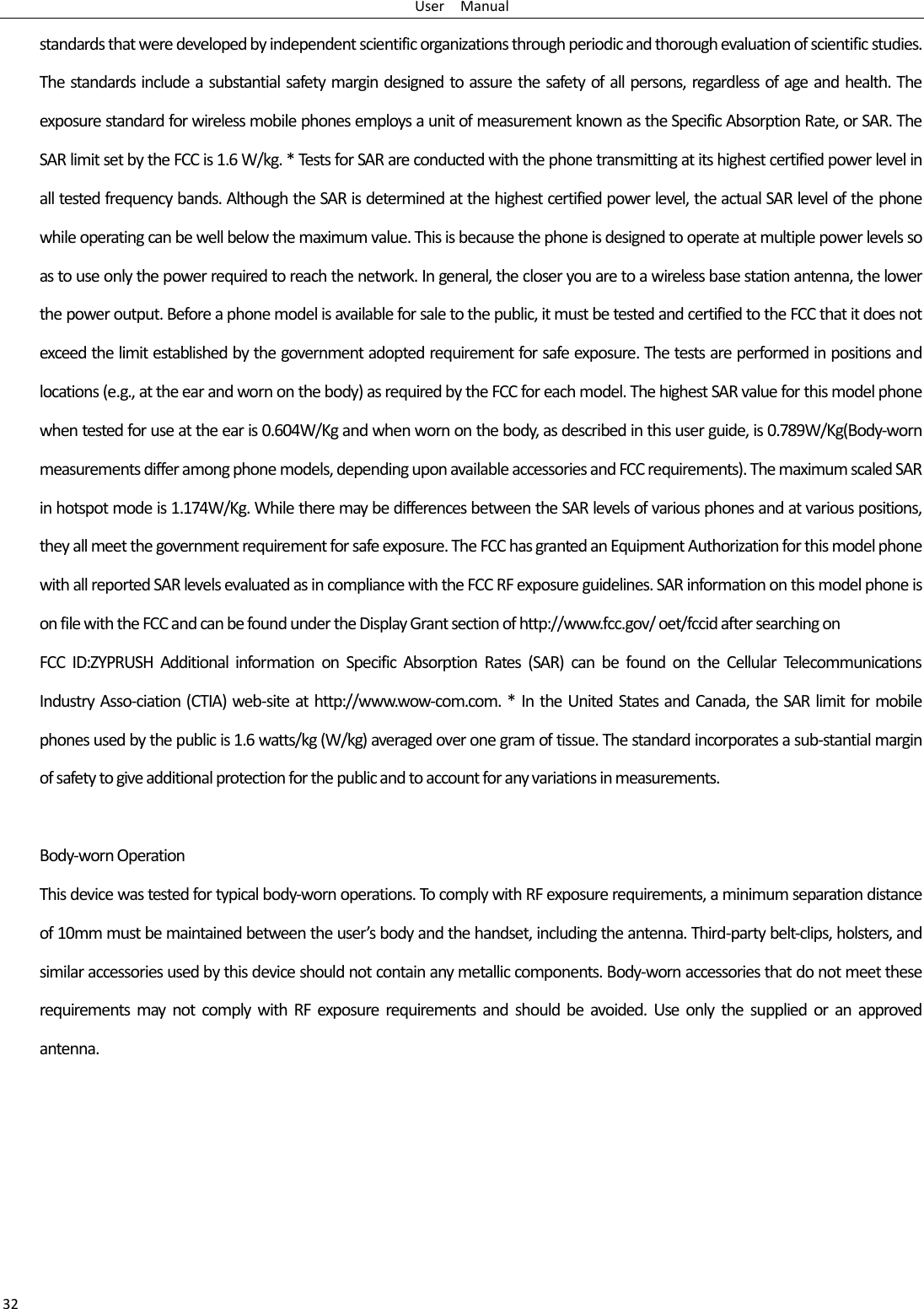 User    Manual 32 standards that were developed by independent scientific organizations through periodic and thorough evaluation of scientific studies. The standards include a substantial safety margin designed to assure the safety of all persons, regardless of age and health. The exposure standard for wireless mobile phones employs a unit of measurement known as the Specific Absorption Rate, or SAR. The SAR limit set by the FCC is 1.6 W/kg. * Tests for SAR are conducted with the phone transmitting at its highest certified power level in all tested frequency bands. Although the SAR is determined at the highest certified power level, the actual SAR level of the phone while operating can be well below the maximum value. This is because the phone is designed to operate at multiple power levels so as to use only the power required to reach the network. In general, the closer you are to a wireless base station antenna, the lower the power output. Before a phone model is available for sale to the public, it must be tested and certified to the FCC that it does not exceed the limit established by the government adopted requirement for safe exposure. The tests are performed in positions and locations (e.g., at the ear and worn on the body) as required by the FCC for each model. The highest SAR value for this model phone when tested for use at the ear is 0.604W/Kg and when worn on the body, as described in this user guide, is 0.789W/Kg(Body-worn measurements differ among phone models, depending upon available accessories and FCC requirements). The maximum scaled SAR in hotspot mode is 1.174W/Kg. While there may be differences between the SAR levels of various phones and at various positions, they all meet the government requirement for safe exposure. The FCC has granted an Equipment Authorization for this model phone with all reported SAR levels evaluated as in compliance with the FCC RF exposure guidelines. SAR information on this model phone is on file with the FCC and can be found under the Display Grant section of http://www.fcc.gov/ oet/fccid after searching on   FCC  ID:ZYPRUSH  Additional  information  on  Specific  Absorption  Rates  (SAR)  can  be  found  on  the  Cellular  Telecommunications Industry Asso-ciation (CTIA) web-site at http://www.wow-com.com. * In the United States and Canada, the SAR limit for mobile phones used by the public is 1.6 watts/kg (W/kg) averaged over one gram of tissue. The standard incorporates a sub-stantial margin of safety to give additional protection for the public and to account for any variations in measurements.  Body-worn Operation This device was tested for typical body-worn operations. To comply with RF exposure requirements, a minimum separation distance of 10mm must be maintained between the user’s body and the handset, including the antenna. Third-party belt-clips, holsters, and similar accessories used by this device should not contain any metallic components. Body-worn accessories that do not meet these requirements  may  not  comply  with  RF  exposure  requirements and  should  be  avoided.  Use  only  the  supplied  or  an  approved antenna.    
