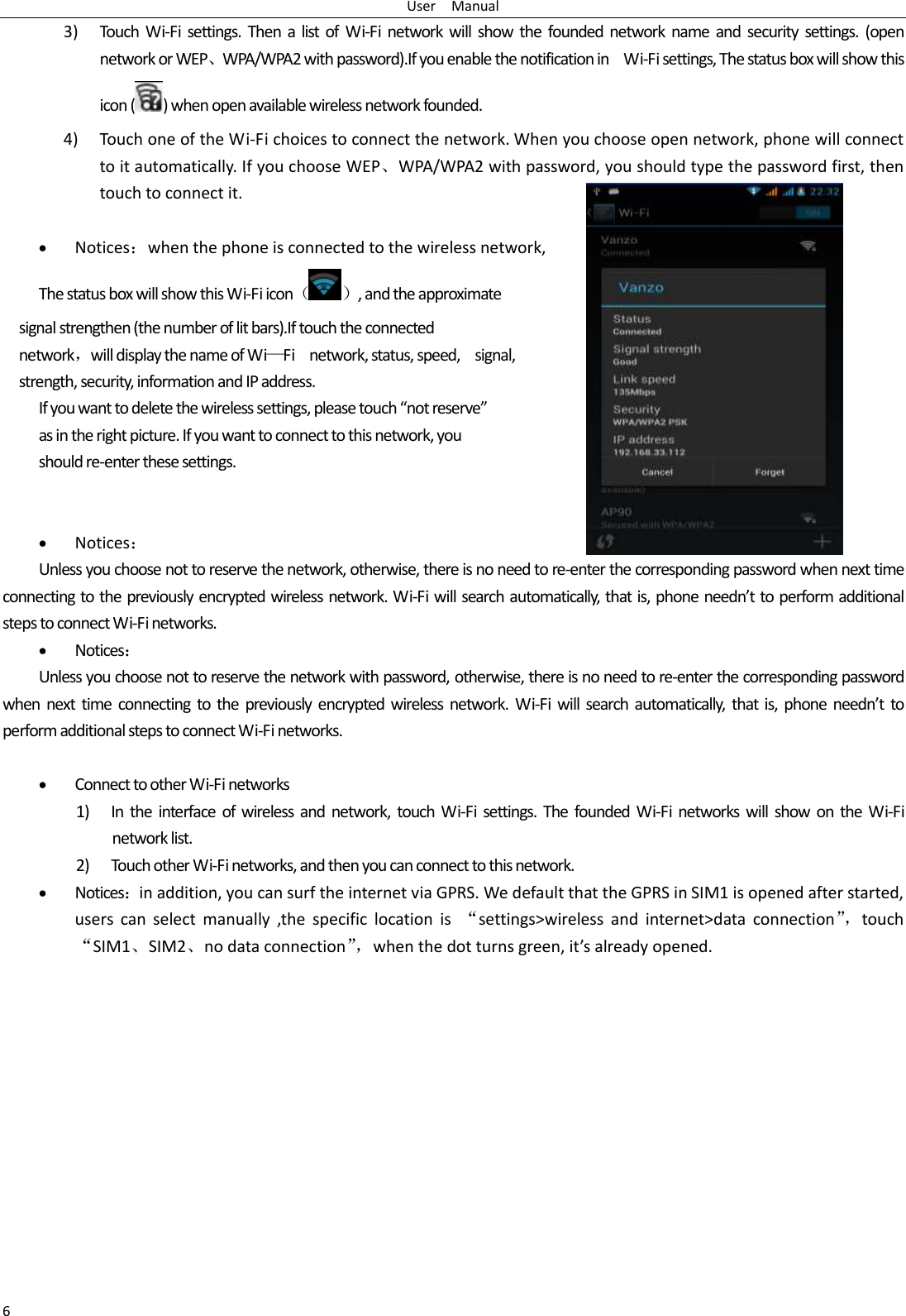 User    Manual 6 3) Touch Wi-Fi  settings. Then a  list of  Wi-Fi  network will  show the founded  network name  and  security  settings.  (open network or WEP、WPA/WPA2 with password).If you enable the notification in    Wi-Fi settings, The status box will show this icon ( ) when open available wireless network founded. 4) Touch one of the Wi-Fi choices to connect the network. When you choose open network, phone will connect to it automatically. If you choose WEP、WPA/WPA2 with password, you should type the password first, then touch to connect it.   Notices：when the phone is connected to the wireless network, The status box will show this Wi-Fi icon（ ）, and the approximate   signal strengthen (the number of lit bars).If touch the connected   network，will display the name of Wi—Fi    network, status, speed,    signal,   strength, security, information and IP address. If you want to delete the wireless settings, please touch “not reserve” as in the right picture. If you want to connect to this network, you should re-enter these settings.    Notices： Unless you choose not to reserve the network, otherwise, there is no need to re-enter the corresponding password when next time connecting to the previously encrypted wireless network. Wi-Fi will search automatically, that is, phone needn’t to perform additional steps to connect Wi-Fi networks.    Notices： Unless you choose not to reserve the network with password, otherwise, there is no need to re-enter the corresponding password when next time connecting  to  the  previously encrypted wireless  network. Wi-Fi will search  automatically,  that is,  phone  needn’t  to perform additional steps to connect Wi-Fi networks.     Connect to other Wi-Fi networks 1) In  the  interface  of wireless and  network, touch  Wi-Fi settings.  The founded  Wi-Fi  networks will  show  on the Wi-Fi network list. 2) Touch other Wi-Fi networks, and then you can connect to this network.  Notices：in addition, you can surf the internet via GPRS. We default that the GPRS in SIM1 is opened after started, users  can  select  manually  ,the  specific  location  is  “settings&gt;wireless  and  internet&gt;data  connection”， touch “SIM1、SIM2、no data connection”， when the dot turns green, it’s already opened.