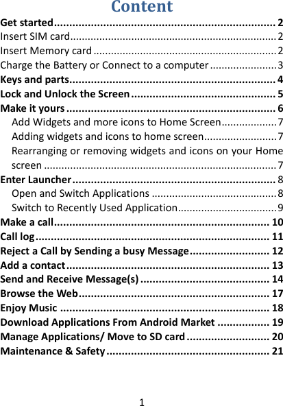 1 ContentGetstarted........................................................................2InsertSIMcard.......................................................................2InsertMemorycard...............................................................2ChargetheBatteryorConnecttoacomputer.......................3Keysandparts...................................................................4LockandUnlocktheScreen...............................................5Makeityours....................................................................6AddWidgetsandmoreiconstoHomeScreen...................7Addingwidgetsandiconstohomescreen.........................7RearrangingorremovingwidgetsandiconsonyourHomescreen................................................................................7EnterLauncher..................................................................8OpenandSwitchApplications...........................................8SwitchtoRecentlyUsedApplication..................................9Makeacall......................................................................10Calllog............................................................................11RejectaCallbySendingabusyMessage..........................12Addacontact..................................................................13SendandReceiveMessage(s)..........................................14BrowsetheWeb..............................................................17EnjoyMusic....................................................................18DownloadApplicationsFromAndroidMarket.................19ManageApplications/MovetoSDcard...........................20Maintenance&amp;Safety.....................................................21  