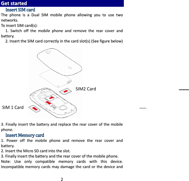 2GGeettssttaarrtteeddIInnsseerrttSSIIMMccaarrddTThheepphhoonneeiissaaDDuuaallSSIIMMmmoobbiilleepphhoonneeaalllloowwiinnggyyoouuttoouusseettwwoonneettwwoorrkkss..TTooiinnsseerrttSSIIMMccaarrdd((ss))::11..SSwwiittcchhoofffftthheemmoobbiilleepphhoonneeaannddrreemmoovveetthheerreeaarrccoovveerraannddbbaatttteerryy..22..IInnsseerrtttthheeSSIIMMccaarrddccoorrrreeccttllyyiinntthheeccaarrddsslloott((ss))((SSeeeeffiigguurreebbeellooww))33..FFiinnaallllyyiinnsseerrtttthheebbaatttteerryyaannddrreeppllaacceetthheerreeaarrccoovveerroofftthheemmoobbiilleepphhoonnee..IInnsseerrttMMeemmoorryyccaarrdd11..PPoowweerroofffftthheemmoobbiilleepphhoonneeaannddrreemmoovveetthheerreeaarrccoovveerraannddbbaatttteerryy..22..IInnsseerrtttthheeMMiiccrrooSSDDccaarrddiinnttootthheesslloott..33..FFiinnaallllyyiinnsseerrtttthheebbaatttteerryyaannddtthheerreeaarrccoovveerroofftthheemmoobbiilleepphhoonnee..NNoottee::UUsseeoonnllyyccoommppaattiibblleemmeemmoorryyccaarrddsswwiitthhtthhiissddeevviiccee..IInnccoommppaattiibblleemmeemmoorryyccaarrddssmmaayyddaammaaggeetthheeccaarrddoorrtthheeddeevviicceeaannddSIM2CardSIM1Card