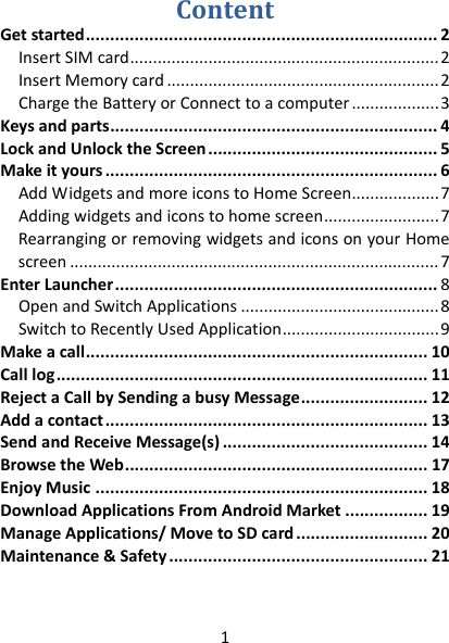 1 ContentGetstarted........................................................................2InsertSIMcard...................................................................2InsertMemorycard...........................................................2ChargetheBatteryorConnecttoacomputer...................3Keysandparts...................................................................4LockandUnlocktheScreen...............................................5Makeityours....................................................................6AddWidgetsandmoreiconstoHomeScreen...................7Addingwidgetsandiconstohomescreen.........................7RearrangingorremovingwidgetsandiconsonyourHomescreen................................................................................7EnterLauncher..................................................................8OpenandSwitchApplications...........................................8SwitchtoRecentlyUsedApplication..................................9Makeacall......................................................................10Calllog............................................................................11RejectaCallbySendingabusyMessage..........................12Addacontact..................................................................13SendandReceiveMessage(s)..........................................14BrowsetheWeb..............................................................17EnjoyMusic....................................................................18DownloadApplicationsFromAndroidMarket.................19ManageApplications/MovetoSDcard...........................20Maintenance&amp;Safety.....................................................21  