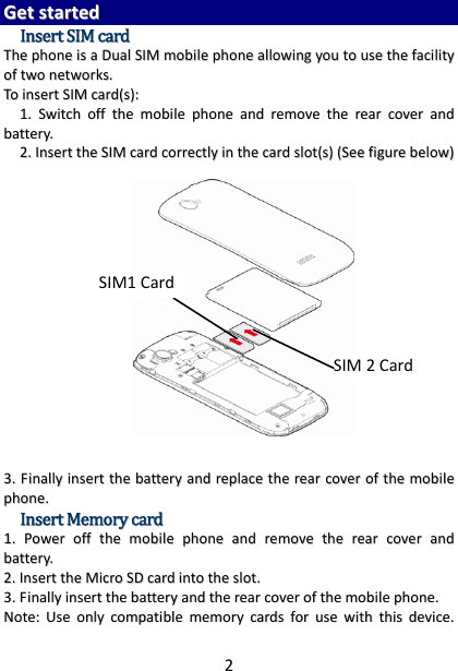 2GGeettssttaarrtteeddIInnsseerrttSSIIMMccaarrddTThheepphhoonneeiissaaDDuuaallSSIIMMmmoobbiilleepphhoonneeaalllloowwiinnggyyoouuttoouusseetthheeffaacciilliittyyooffttwwoonneettwwoorrkkss..TTooiinnsseerrttSSIIMMccaarrdd((ss))::11..SSwwiittcchhoofffftthheemmoobbiilleepphhoonneeaannddrreemmoovveetthheerreeaarrccoovveerraannddbbaatttteerryy..22..IInnsseerrtttthheeSSIIMMccaarrddccoorrrreeccttllyyiinntthheeccaarrddsslloott((ss))((SSeeeeffiigguurreebbeellooww))33..FFiinnaallllyyiinnsseerrtttthheebbaatttteerryyaannddrreeppllaacceetthheerreeaarrccoovveerroofftthheemmoobbiilleepphhoonnee..IInnsseerrttMMeemmoorryyccaarrdd11..PPoowweerroofffftthheemmoobbiilleepphhoonneeaannddrreemmoovveetthheerreeaarrccoovveerraannddbbaatttteerryy..22..IInnsseerrtttthheeMMiiccrrooSSDDccaarrddiinnttootthheesslloott..33..FFiinnaallllyyiinnsseerrtttthheebbaatttteerryyaannddtthheerreeaarrccoovveerroofftthheemmoobbiilleepphhoonnee..NNoottee::UUsseeoonnllyyccoommppaattiibblleemmeemmoorryyccaarrddssffoorruusseewwiitthhtthhiissddeevviiccee..SIM1 CardSIM2Card