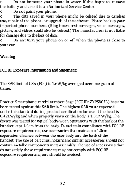 22oo  DDoonnoottiimmmmeerrsseeyyoouurrpphhoonneeiinnwwaatteerr..IIfftthhiisshhaappppeennss,,rreemmoovveetthheebbaatttteerryyaannddttaakkeeiittttooaannAAuutthhoorriizzeeddSSeerrvviicceeCCeenntteerr..oo  DDoonnoottppaaiinnttyyoouurrpphhoonnee..oo  TThheeddaattaassaavveeddiinnyyoouurrpphhoonneemmiigghhttbbeeddeelleetteedddduueettooccaarreelleessssuussee,,rreeppaaiirroofftthheepphhoonnee,,oorruuppggrraaddeeoofftthheessooffttwwaarree..PPlleeaasseebbaacckkuuppyyoouurriimmppoorrttaannttpphhoonneennuummbbeerrss..RRiinnggttoonneess,,tteexxttmmeessssaaggeess,,vvooiicceemmeessssaaggeess,,ppiiccttuurree,,aannddvviiddeeoossccoouullddaallssoobbeeddeelleetteedd..TThheemmaannuuffaaccttuurreerriissnnoottlliiaabblleeffoorrddaammaaggeedduueettootthheelloossssooffddaattaa..oo  DDoonnoottttuurrnnyyoouurrpphhoonneeoonnoorrooffffwwhheenntthheepphhoonneeiisscclloosseettooyyoouurreeaarr..WWaarrnniinnggFFCCCCRRFFEExxppoossuurreeIInnffoorrmmaattiioonnaannddSSttaatteemmeenntt::TThheeSSAARRlliimmiittooffUUSSAAFFCCCCiiss11..66WW//kkggaavveerraaggeeddoovveerroonneeggrraammooffttiissssuuee..PPrroodduucctt::SSmmaarrttpphhoonnee,,mmooddeellnnuummbbeerr::SSaaggeeFFCCCCIIDD::ZZYYPPSS88007733hhaassaallssoobbeeeenntteesstteeddaaggaaiinnsstttthhiissSSAARRlliimmiitt..TThheehhiigghheessttSSAARRvvaalluueerreeppoorrtteedduunnddeerrtthhiissssttaannddaarrdddduurriinnggpprroodduuccttcceerrttiiffiiccaattiioonnffoorruusseeaatttthheehheeaaddiiss00..442211WW//kkggaannddwwhheennpprrooppeerrllyywwoorrnnoonntthheebbooddyyiiss11..001177WW//kkgg..TThheeddeevviicceewwaasstteesstteeddffoorrttyyppiiccaallbbooddyy‐‐wwoorrnnooppeerraattiioonnsswwiitthhtthheebbaacckkoofftthheehhaannddsseettkkeepptt11..00ccmmffrroommtthheebbooddyy..TToommaaiinnttaaiinnccoommpplliiaanncceewwiitthhFFCCCCRRFFeexxppoossuurreerreeqquuiirreemmeennttss,,uusseeaacccceessssoorriieesstthhaattmmaaiinnttaaiinnaa11..00ccmmsseeppaarraattiioonnddiissttaanncceebbeettwweeeenntthheeuusseerrbbooddyyaannddtthheebbaacckkoofftthheehhaannddsseett..TThheeuusseeooffbbeellttcclliippss,,hhoollddeerrssaannddssiimmiillaarraacccceessssoorriieesssshhoouullddnnoottccoonnttaaiinnmmeettaalllliiccccoommppoonneennttssiinniittssaasssseemmbbllyy..TThheeuusseeooffaacccceessssoorriieesstthhaattddoonnoottssaattiissffyytthheesseerreeqquuiirreemmeennttssmmaayynnoottccoommppllyywwiitthhFFCCCCRRFFeexxppoossuurreerreeqquuiirreemmeennttss,,aannddsshhoouullddbbeeaavvooiiddeedd..