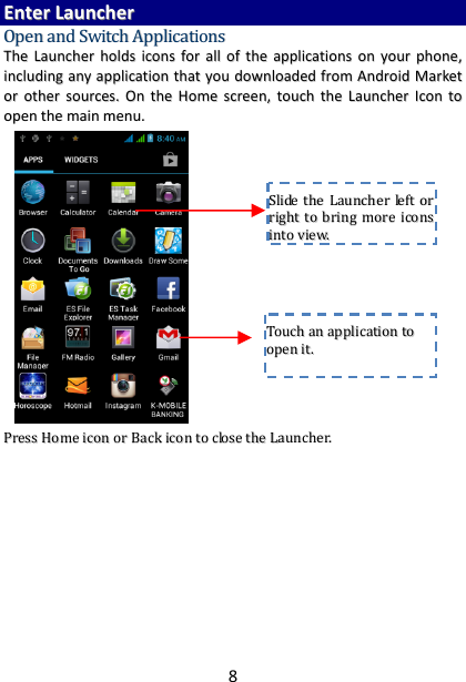 8EEnntteerrLLaauunncchheerrOOppeennaannddSSwwiittcchhAApppplliiccaattiioonnssTThheeLLaauunncchheerrhhoollddssiiccoonnssffoorraalllloofftthheeaapppplliiccaattiioonnssoonnyyoouurrpphhoonnee,,iinncclluuddiinnggaannyyaapppplliiccaattiioonntthhaattyyoouuddoowwnnllooaaddeeddffrroommAAnnddrrooiiddMMaarrkkeettoorrootthheerrssoouurrcceess..OOnntthheeHHoommeessccrreeeenn,,ttoouucchhtthheeLLaauunncchheerrIIccoonnttooooppeenntthheemmaaiinnmmeennuu..           PPrreessssHHoommeeiiccoonnoorrBBaacckkiiccoonnttoocclloosseetthheeLLaauunncchheerr..TToouucchhaannaapppplliiccaattiioonnttooooppeenniitt..SSlliiddeetthheeLLaauunncchheerrlleeffttoorrrriigghhttttoobbrriinnggmmoorreeiiccoonnssiinnttoovviieeww..
