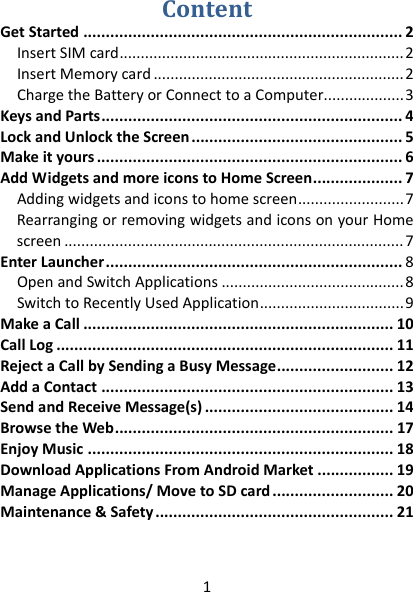 1 ContentGetStarted.......................................................................2InsertSIMcard...................................................................2InsertMemorycard...........................................................2ChargetheBatteryorConnecttoaComputer...................3KeysandParts...................................................................4LockandUnlocktheScreen...............................................5Makeityours....................................................................6AddWidgetsandmoreiconstoHomeScreen....................7Addingwidgetsandiconstohomescreen.........................7RearrangingorremovingwidgetsandiconsonyourHomescreen................................................................................7EnterLauncher..................................................................8OpenandSwitchApplications...........................................8SwitchtoRecentlyUsedApplication..................................9MakeaCall.....................................................................10CallLog...........................................................................11RejectaCallbySendingaBusyMessage..........................12AddaContact.................................................................13SendandReceiveMessage(s)..........................................14BrowsetheWeb..............................................................17EnjoyMusic....................................................................18DownloadApplicationsFromAndroidMarket.................19ManageApplications/MovetoSDcard...........................20Maintenance&amp;Safety.....................................................21  