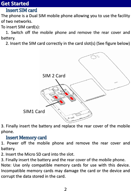 2GGeettSSttaarrtteeddIInnsseerrttSSIIMMccaarrddTThheepphhoonneeiissaaDDuuaallSSIIMMmmoobbiilleepphhoonneeaalllloowwiinnggyyoouuttoouusseetthheeffaacciilliittyyooffttwwoonneettwwoorrkkss..TTooiinnsseerrttSSIIMMccaarrdd((ss))::11..SSwwiittcchhoofffftthheemmoobbiilleepphhoonneeaannddrreemmoovveetthheerreeaarrccoovveerraannddbbaatttteerryy..22..IInnsseerrtttthheeSSIIMMccaarrddccoorrrreeccttllyyiinntthheeccaarrddsslloott((ss))((SSeeeeffiigguurreebbeellooww))33..FFiinnaallllyyiinnsseerrtttthheebbaatttteerryyaannddrreeppllaacceetthheerreeaarrccoovveerroofftthheemmoobbiilleepphhoonnee..IInnsseerrttMMeemmoorryyccaarrdd11..PPoowweerroofffftthheemmoobbiilleepphhoonneeaannddrreemmoovveetthheerreeaarrccoovveerraannddbbaatttteerryy..22..IInnsseerrtttthheeMMiiccrrooSSDDccaarrddiinnttootthheesslloott..33..FFiinnaallllyyiinnsseerrtttthheebbaatttteerryyaannddtthheerreeaarrccoovveerroofftthheemmoobbiilleepphhoonnee..NNoottee::UUsseeoonnllyyccoommppaattiibblleemmeemmoorryyccaarrddssffoorruusseewwiitthhtthhiissddeevviiccee..IInnccoommppaattiibblleemmeemmoorryyccaarrddssmmaayyddaammaaggeetthheeccaarrddoorrtthheeddeevviicceeaannddccoorrrruupptttthheeddaattaassttoorreeddiinntthheeccaarrdd..SIM1 CardSIM 2Card