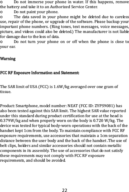 22oo  DDoonnoottiimmmmeerrsseeyyoouurrpphhoonneeiinnwwaatteerr..IIfftthhiisshhaappppeennss,,rreemmoovveetthheebbaatttteerryyaannddttaakkeeiittttooaannAAuutthhoorriizzeeddSSeerrvviicceeCCeenntteerr..oo  DDoonnoottppaaiinnttyyoouurrpphhoonnee..oo  TThheeddaattaassaavveeddiinnyyoouurrpphhoonneemmiigghhttbbeeddeelleetteedddduueettooccaarreelleessssuussee,,rreeppaaiirroofftthheepphhoonnee,,oorruuppggrraaddeeoofftthheessooffttwwaarree..PPlleeaasseebbaacckkuuppyyoouurriimmppoorrttaannttpphhoonneennuummbbeerrss..RRiinnggttoonneess,,tteexxttmmeessssaaggeess,,vvooiicceemmeessssaaggeess,,ppiiccttuurree,,aannddvviiddeeoossccoouullddaallssoobbeeddeelleetteedd..TThheemmaannuuffaaccttuurreerriissnnoottlliiaabblleeffoorrddaammaaggeedduueettootthheelloossssooffddaattaa..oo  DDoonnoottttuurrnnyyoouurrpphhoonneeoonnoorrooffffwwhheenntthheepphhoonneeiisscclloosseettooyyoouurreeaarr..WWaarrnniinnggFFCCCCRRFFEExxppoossuurreeIInnffoorrmmaattiioonnaannddSSttaatteemmeenntt::TThheeSSAARRlliimmiittooffUUSSAAFFCCCCiiss11..66WW//kkggaavveerraaggeeddoovveerroonneeggrraammooffttiissssuuee..PPrroodduucctt::SSmmaarrttpphhoonnee,,mmooddeellnnuummbbeerr::NNEEAATTFFCCCCIIDD::ZZYYPPSS99008811hhaassaallssoobbeeeenntteesstteeddaaggaaiinnsstttthhiissSSAARRlliimmiitt..TThheehhiigghheessttSSAARRvvaalluueerreeppoorrtteedduunnddeerrtthhiissssttaannddaarrdddduurriinnggpprroodduuccttcceerrttiiffiiccaattiioonnffoorruusseeaatttthheehheeaaddiiss00..337799WW//kkggaannddwwhheennpprrooppeerrllyywwoorrnnoonntthheebbooddyyiiss00..772200WW//kkgg..TThheeddeevviicceewwaasstteesstteeddffoorrttyyppiiccaallbbooddyy‐‐wwoorrnnooppeerraattiioonnsswwiitthhtthheebbaacckkoofftthheehhaannddsseettkkeepptt11ccmmffrroommtthheebbooddyy..TToommaaiinnttaaiinnccoommpplliiaanncceewwiitthhFFCCCCRRFFeexxppoossuurreerreeqquuiirreemmeennttss,,uusseeaacccceessssoorriieesstthhaattmmaaiinnttaaiinnaa11ccmmsseeppaarraattiioonnddiissttaanncceebbeettwweeeenntthheeuusseerrbbooddyyaannddtthheebbaacckkoofftthheehhaannddsseett..TThheeuusseeooffbbeellttcclliippss,,hhoollddeerrssaannddssiimmiillaarraacccceessssoorriieesssshhoouullddnnoottccoonnttaaiinnmmeettaalllliiccccoommppoonneennttssiinniittssaasssseemmbbllyy..TThheeuusseeooffaacccceessssoorriieesstthhaattddoonnoottssaattiissffyytthheesseerreeqquuiirreemmeennttssmmaayynnoottccoommppllyywwiitthhFFCCCCRRFFeexxppoossuurreerreeqquuiirreemmeennttss,,aannddsshhoouullddbbeeaavvooiiddeedd..