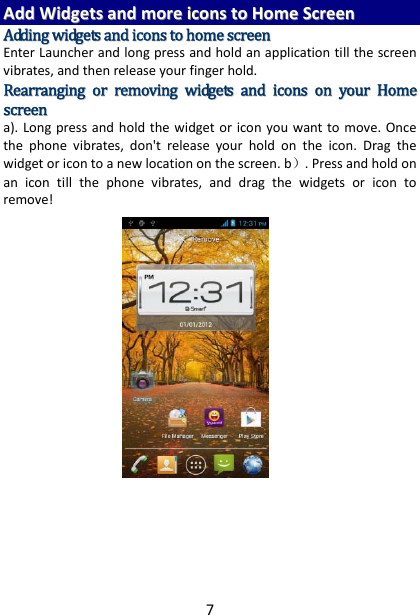 7AAddddWWiiddggeettssaannddmmoorreeiiccoonnssttooHHoommeeSSccrreeeennAAddddiinnggwwiiddggeettssaannddiiccoonnssttoohhoommeessccrreeeennEnterLauncherandlongpressandholdanapplicationtillthescreenvibrates,andthenreleaseyourfingerhold.RReeaarrrraannggiinnggoorrrreemmoovviinnggwwiiddggeettssaannddiiccoonnssoonnyyoouurrHHoommeessccrreeeenna).Longpressandholdthewidgetoriconyouwanttomove.Oncethephonevibrates,don&apos;treleaseyourholdontheicon.Dragthewidgetoricontoanewlocationonthescreen.b）.Pressandholdonanicontillthephonevibrates,anddragthewidgetsoricontoremove!      