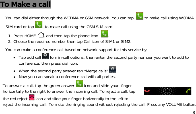 8To Make acallYou can dial either through the WCDMA or GSM network. You can tap to make call using WCDMASIM card or tap to make call using the GSM SIM card.1. Press HOME , and then tap the phone icon .2. Choose the required number then tap Call icon of SIM1 or SIM2.You can make a conference call based on network support for this service by:•Tap add call fom in-call options, then enter the second party number you want to add toconference, then press dial icon,•When the second party answer tap “Merge calls” .•Now you can speak a conference call with all parties.To answer a call, tap the green answer icon and slide your fingerhorizontally to the right to answer the incoming call. To reject a call, tapthe red reject icon and slide your finger horizontally to the left toreject the incoming call. To mute the ringing sound without rejecting the call, Press any VOLUME button.