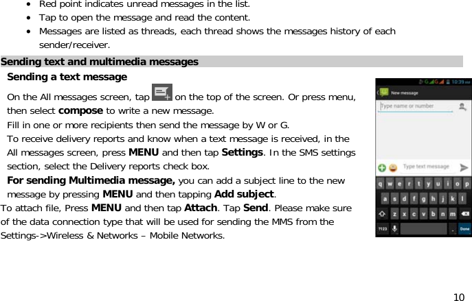 10•Red point indicates unread messages in the list.•Tap to open the messageandreadthecontent.•Messages are listed as threads, each thread shows the messages history of eachsender/receiver.Sending text and multimedia messagesSendingatextmessageOn the All messages screen, tap on the top of the screen. Or press menu,then select compose to write a new message.Fill in one or more recipients then send the messagebyWorG.To receive delivery reports and know when a text message is received, in theAll messages screen, press MENU and then tap Settings. In the SMS settingssection, select the Delivery reports check box.For sending Multimedia message, you can add a subject line to the newmessage by pressing MENU and then tapping Add subject.To attach file, Press MENU and then tap Attach.TapSend.Pleasemakesureof the data connection type that will be used for sending the MMS from theSettings-&gt;Wireless &amp; Networks – Mobile Networks.