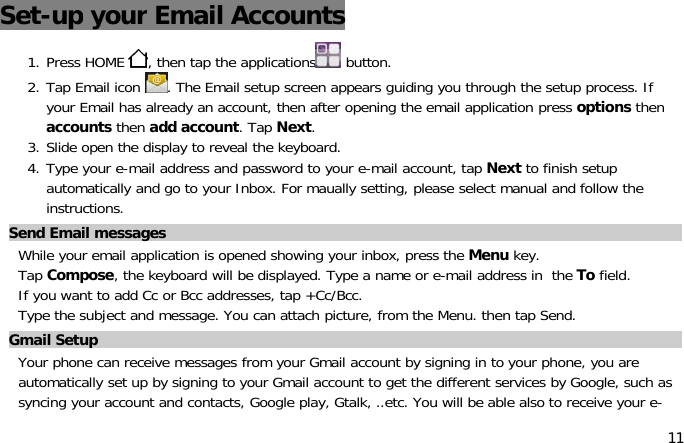 11Set-up your Email Accounts1. Press HOME , then tap the applications button.2. Tap Email icon . The Email setup screen appears guiding you through the setup process. Ifyour Email has already an account, then after opening the email application press options thenaccounts then add account.TapNext.3. Slide open the display to reveal the keyboard.4. Type your e-mail address and password to your e-mail account, tap Next to finish setupautomatically and go to your Inbox. For maually setting, please select manual and follow theinstructions.Send Email messagesWhile your email application is opened showing your inbox, press the Menu key.Tap Compose, the keyboard will be displayed. Type a name or e-mail address in the To field.If you want to add Cc or Bcc addresses, tap +Cc/Bcc.Type the subject and message. You can attach picture, from the Menu. then tap Send.Gmail SetupYour phone can receive messages from your Gmail account by signing in to your phone, you areautomatically set up by signing to your Gmail account to get the different services by Google, such assyncing your account and contacts, Google play, Gtalk, ..etc. You will be able also to receive your e-