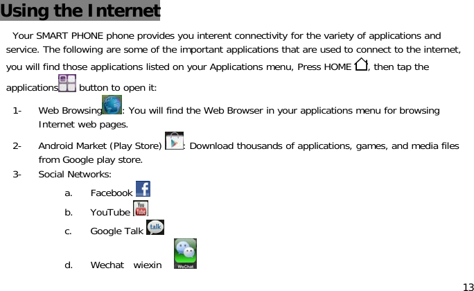 13Using the InternetYour SMART PHONE phone provides you interent connectivity for the variety of applications andservice. The following are some of the important applications that are used to connect to the internet,you will find those applications listed on your Applications menu, Press HOME ,thentaptheapplications button to open it:1- Web Browsing : You will find the Web Browser in your applications menu for browsingInternet web pages.2- Android Market (Play Store) : Download thousands of applications, games, and media filesfrom Google play store.3- Social Networks:a. Facebookb. YouTubec. Google Talkd. Wechat wiexin