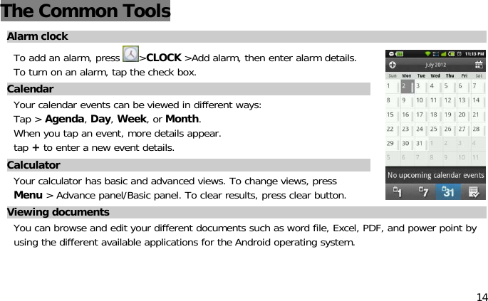 14The Common ToolsAlarm clockTo add an alarm, press &gt;CLOCK &gt;Add alarm, then enter alarm details.To turn on an alarm, tap the check box.CalendarYour calendar events can be viewed in different ways:Tap &gt;Agenda,Day,Week,orMonth.When you tap an event, more details appear.tap +to enter a new event details.CalculatorYour calculator has basic and advanced views. To change views, pressMenu &gt; Advance panel/Basic panel. To clear results, press clear button.Viewing documentsYou can browse and edit your different documents such as word file, Excel, PDF, and power point byusing the different available applications for the Android operating system.