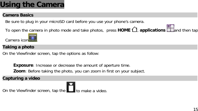 15Using the CameraCamera BasicsBe sure to plug in your microSD card before you use your phone’s camera.To open the camera in photo mode and take photos, press HOME ,applications and then tapCamera icon .Taking aphotoOn the Viewfinder screen, tap the options as follow:Exposure: Increase or decrease the amount of aperture time.Zoom: Before taking the photo, you can zoom in first on your subject.Capturing avideoOn the Viewfinder screen, tap the to make a video.