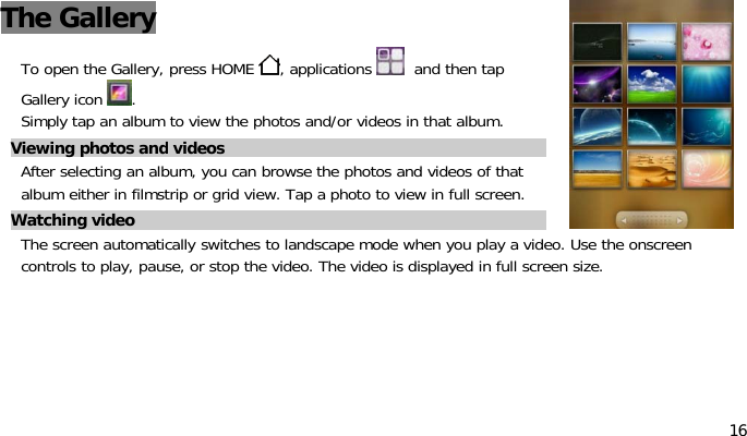 16The GalleryTo open the Gallery, press HOME , applications and then tapGallery icon .Simply tap an album to view the photos and/or videos in that album.Viewing photos and videosAfter selecting an album, you can browse the photos and videos of thatalbum either in filmstrip or grid view. Tap a photo to view in full screen.Watching videoThe screen automatically switches to landscape mode when you play a video. Use the onscreencontrols to play, pause, or stop the video. The video is displayed in full screen size.