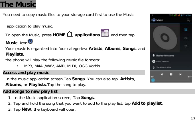 17The MusicYou need to copy music files to your storagecardfirsttousetheMusicapplication to play music.To open the Music, press HOME ,applications and then tapMusic icon .Your music is organized into four categories: Artists,Albums,Songs,andPlaylists.the phone will play the following music file formats:• MP3,M4A,WAV,AMR,MIDI,OGGVorbisAccess and play musicIn the music application screen,Tap Songs.Youcanalsotap Artists,Albums,orPlaylists.Tap the song to play.Add songs to new play list1. In the Music application screen, Tap Songs.2. Tap and hold the songthat you want to add to the play list, tapAdd to playlist.3. Tap New, the keyboard will open.