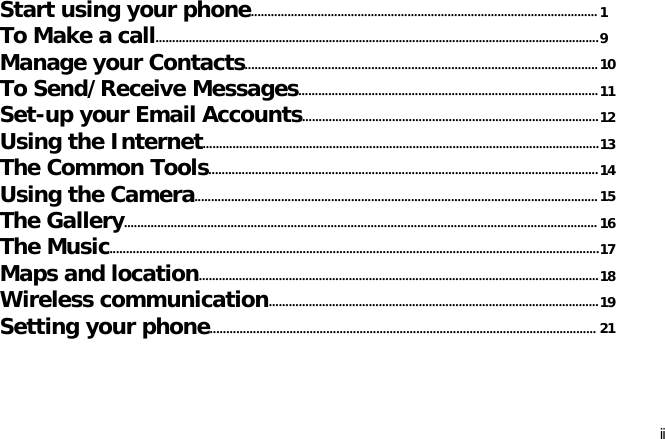 iiStart using your phone........................................................................................................1To Make a call.....................................................................................................................................9Manage your Contacts..........................................................................................................10To Send/Receive Messages..........................................................................................11Set-up your Email Accounts.........................................................................................12Using the Internet.......................................................................................................................13The Common Tools.....................................................................................................................14Using the Camera.........................................................................................................................15The Gallery.............................................................................................................................................. 16The Music...................................................................................................................................................17Maps and location........................................................................................................................18Wireless communication...................................................................................................19Setting your phone.................................................................................................................... 21