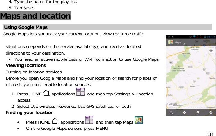 184. Type the name for the play list.5. Tap Save.Maps and locationUsing Google MapsGoogle Maps lets you track your current location, view real-time trafficsituations (depends on the serviec availability), and receive detaileddirections to your destination.•You need an active mobile data or Wi-Fi connection to use Google Maps.Viewing locationsTurning on location servicesBeforeyouopenGoogle Maps and find your location or search for places ofinterest, you must enable location sources.1- Press HOME ,applications and then tap Settings &gt; Locationaccess.2- Select Use wireless networks, Use GPS satellites, or both.Finding your location•Press HOME ,applications and then tap Maps .•On the Google Maps screen, press MENU